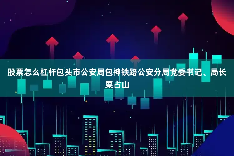 股票怎么杠杆包头市公安局包神铁路公安分局党委书记、局长栗占山