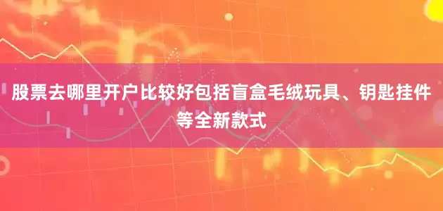 股票去哪里开户比较好包括盲盒毛绒玩具、钥匙挂件等全新款式