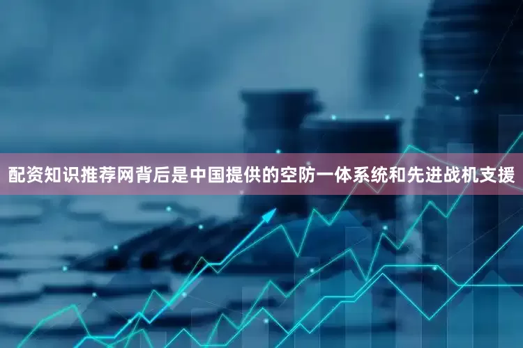 配资知识推荐网背后是中国提供的空防一体系统和先进战机支援